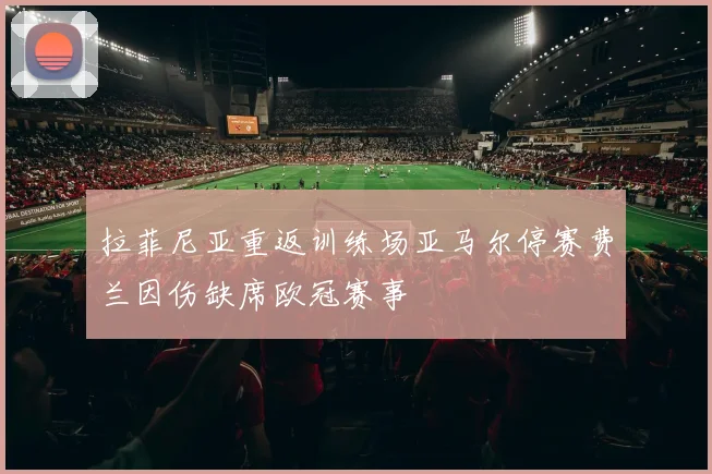 拉菲尼亚重返训练场亚马尔停赛费兰因伤缺席欧冠赛事