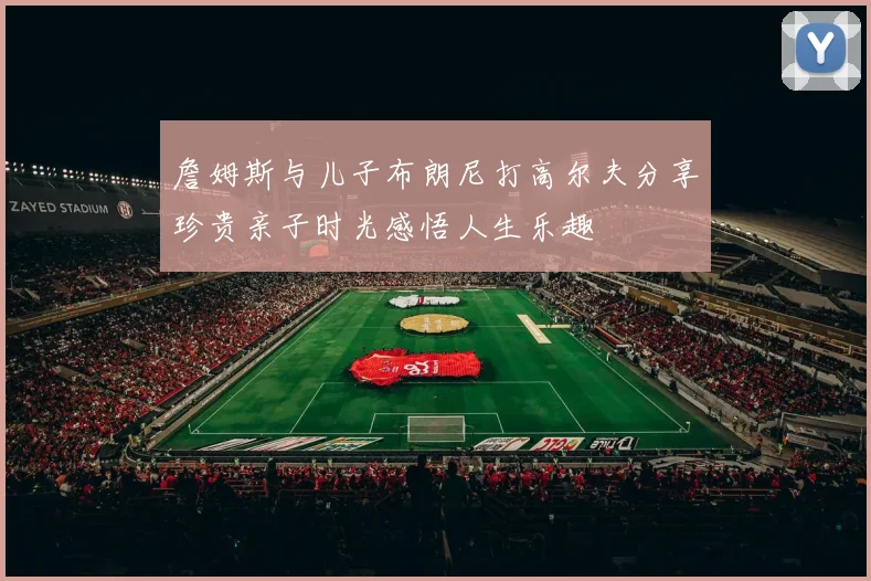 詹姆斯与儿子布朗尼打高尔夫分享珍贵亲子时光感悟人生乐趣
