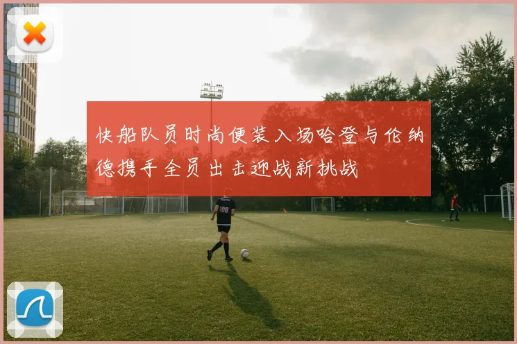 快船队员时尚便装入场哈登与伦纳德携手全员出击迎战新挑战