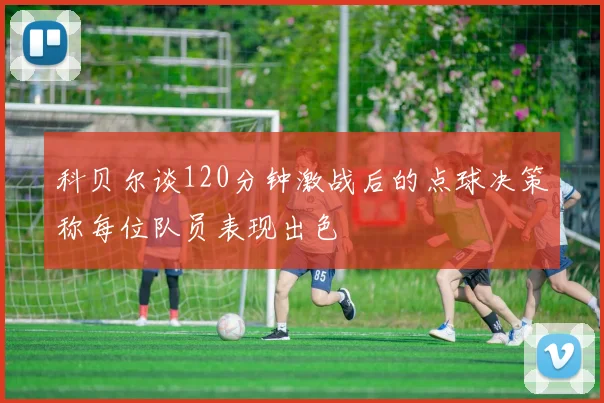 科贝尔谈120分钟激战后的点球决策称每位队员表现出色