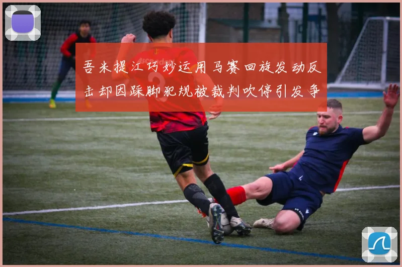 吾米提江巧妙运用马赛回旋发动反击却因踩脚犯规被裁判吹停引发争议