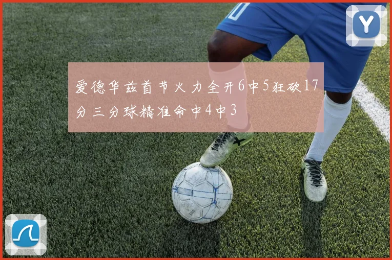 爱德华兹首节火力全开6中5狂砍17分三分球精准命中4中3