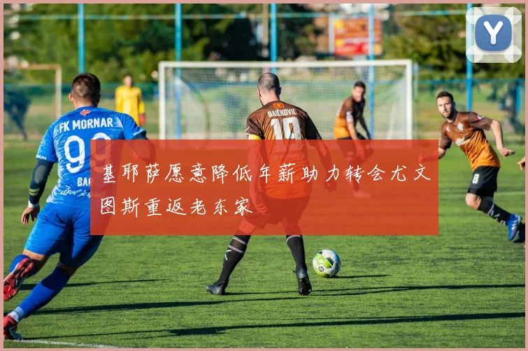 基耶萨愿意降低年薪助力转会尤文图斯重返老东家