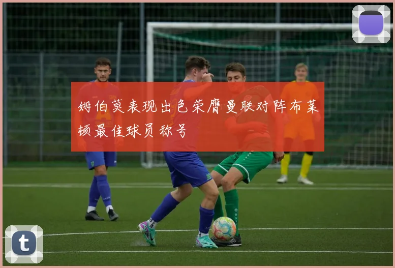 姆伯莫表现出色荣膺曼联对阵布莱顿最佳球员称号