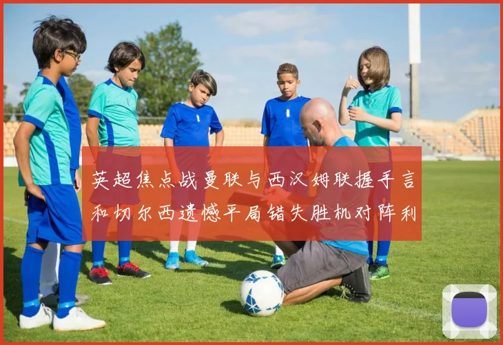 英超焦点战曼联与西汉姆联握手言和切尔西遗憾平局错失胜机对阵利兹联