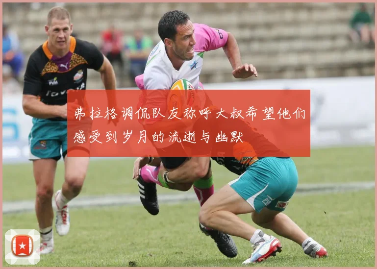 弗拉格调侃队友称呼大叔希望他们感受到岁月的流逝与幽默