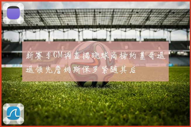 新赛季GM调查揭晓球商榜约基奇遥遥领先詹姆斯保罗紧随其后