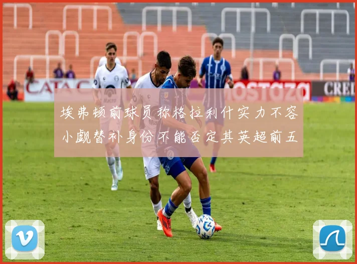 埃弗顿前球员称格拉利什实力不容小觑替补身份不能否定其英超前五地位