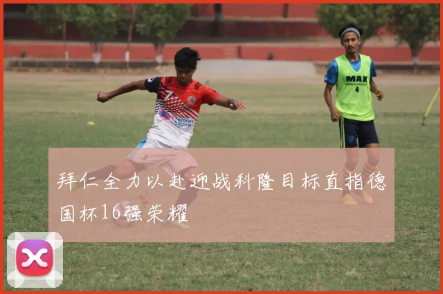拜仁全力以赴迎战科隆目标直指德国杯16强荣耀