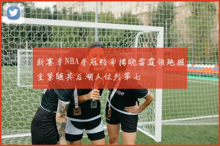 新赛季NBA夺冠赔率揭晓雷霆领跑掘金紧随其后湖人位列第七