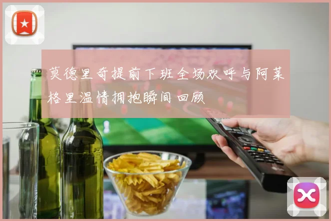 莫德里奇提前下班全场欢呼与阿莱格里温情拥抱瞬间回顾