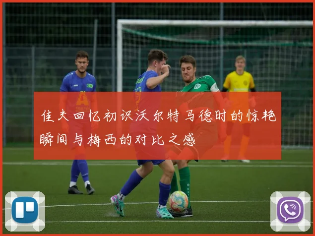 佳夫回忆初识沃尔特马德时的惊艳瞬间与梅西的对比之感