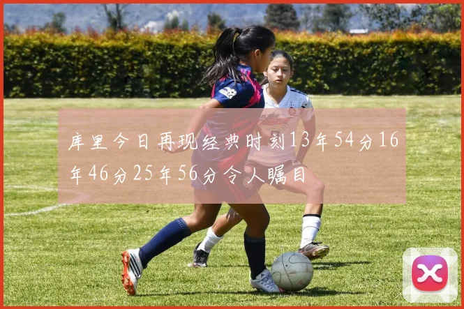 库里今日再现经典时刻13年54分16年46分25年56分令人瞩目