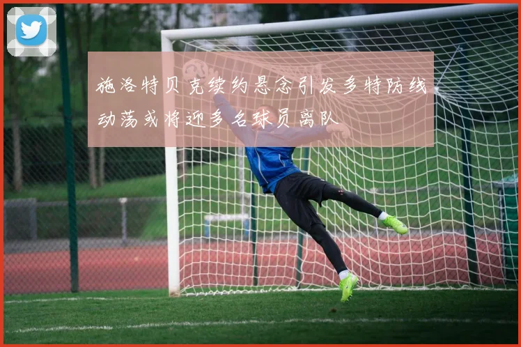 施洛特贝克续约悬念引发多特防线动荡或将迎多名球员离队