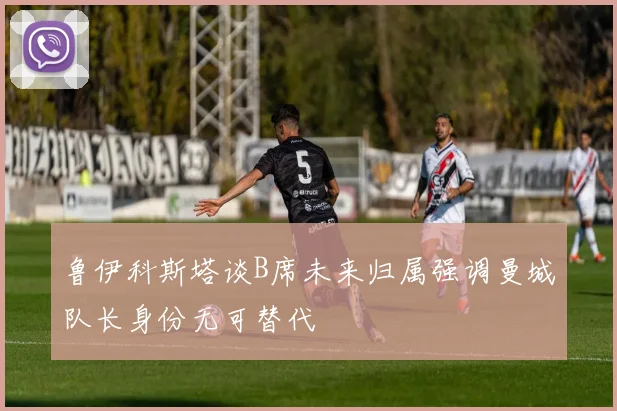 鲁伊科斯塔谈B席未来归属强调曼城队长身份无可替代