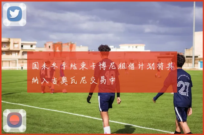 国米冬季结束卡博尼租借计划将其纳入吉奥瓦尼交易中