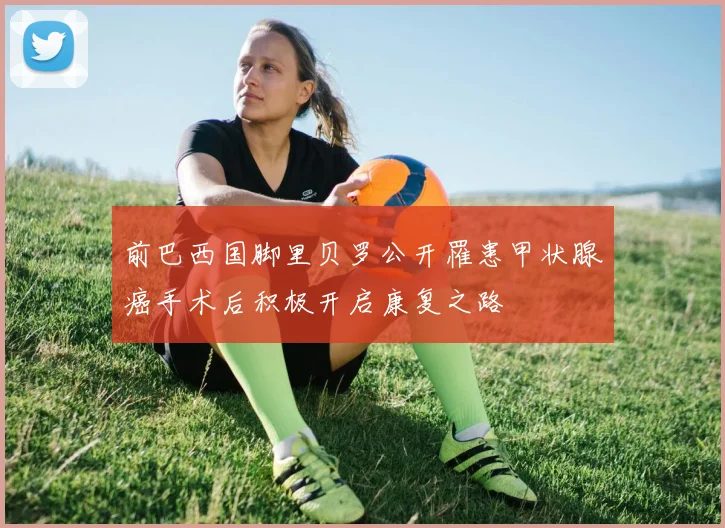 前巴西国脚里贝罗公开罹患甲状腺癌手术后积极开启康复之路