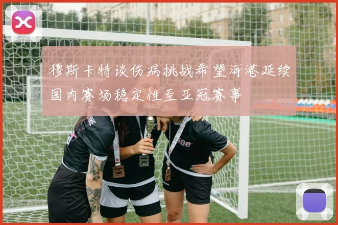 穆斯卡特谈伤病挑战希望海港延续国内赛场稳定性至亚冠赛事
