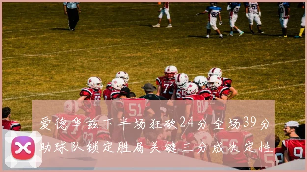 爱德华兹下半场狂砍24分全场39分助球队锁定胜局关键三分成决定性因素