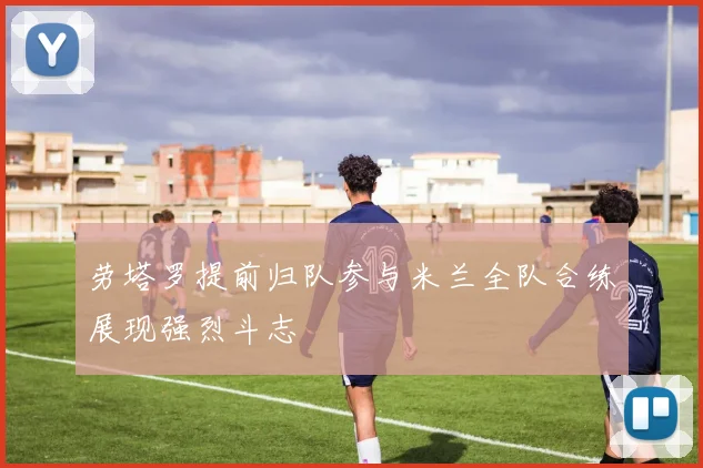 劳塔罗提前归队参与米兰全队合练展现强烈斗志