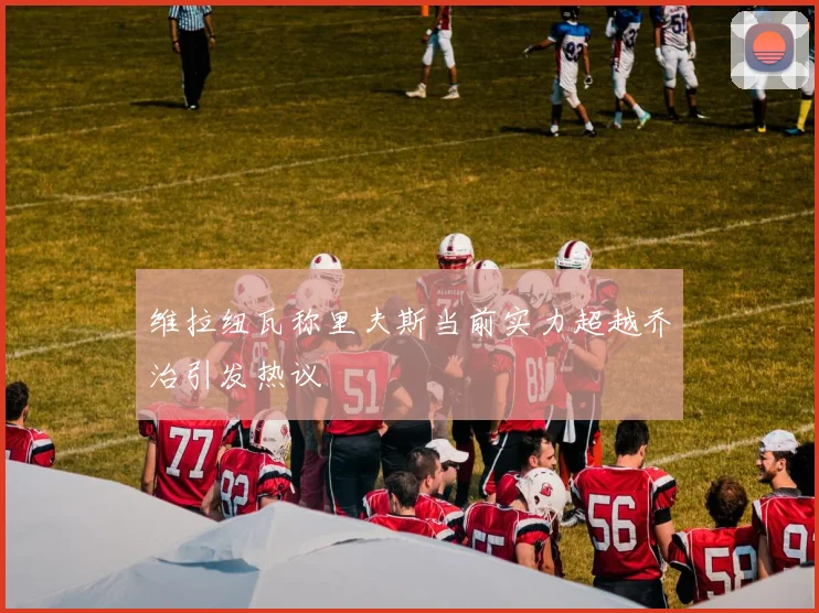 维拉纽瓦称里夫斯当前实力超越乔治引发热议
