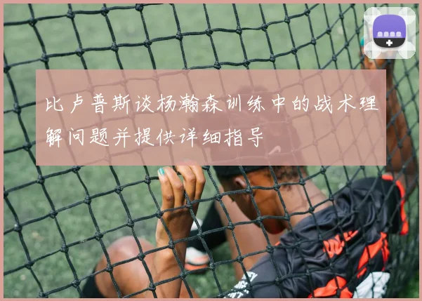 比卢普斯谈杨瀚森训练中的战术理解问题并提供详细指导