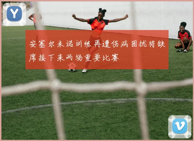 安塞尔米诺训练再遭伤病困扰将缺席接下来两场重要比赛