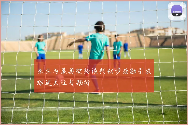 米兰与莱奥续约谈判初步接触引发球迷关注与期待