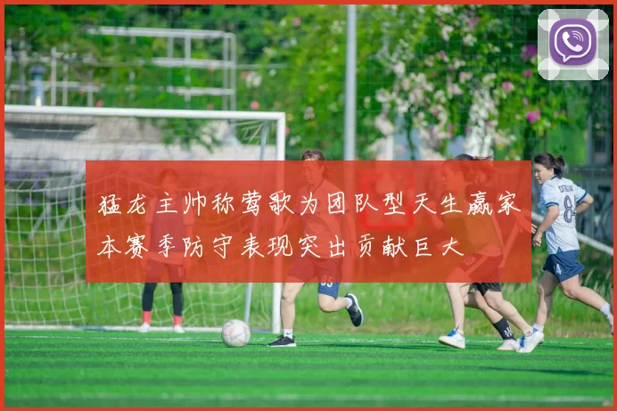 猛龙主帅称莺歌为团队型天生赢家本赛季防守表现突出贡献巨大