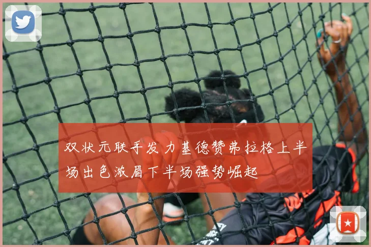 双状元联手发力基德赞弗拉格上半场出色浓眉下半场强势崛起