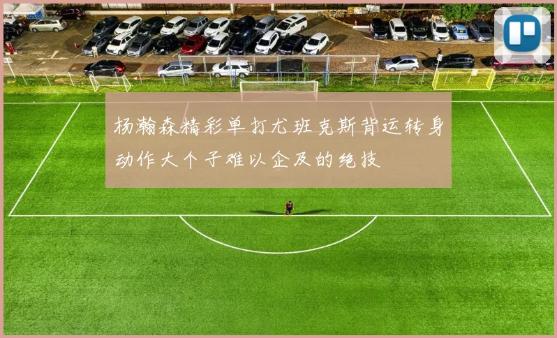 杨瀚森精彩单打尤班克斯背运转身动作大个子难以企及的绝技
